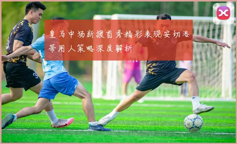 皇马中场新援首秀精彩表现安切洛蒂用人策略深度解析