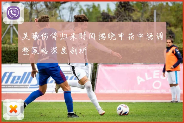 吴曦伤停归来时间揭晓申花中场调整策略深度剖析