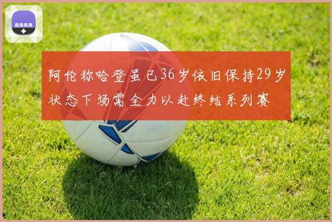 阿伦称哈登虽已36岁依旧保持29岁状态下场需全力以赴终结系列赛
