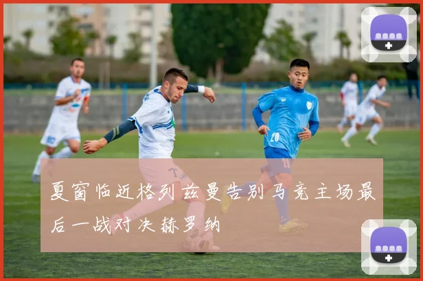 夏窗临近格列兹曼告别马竞主场最后一战对决赫罗纳