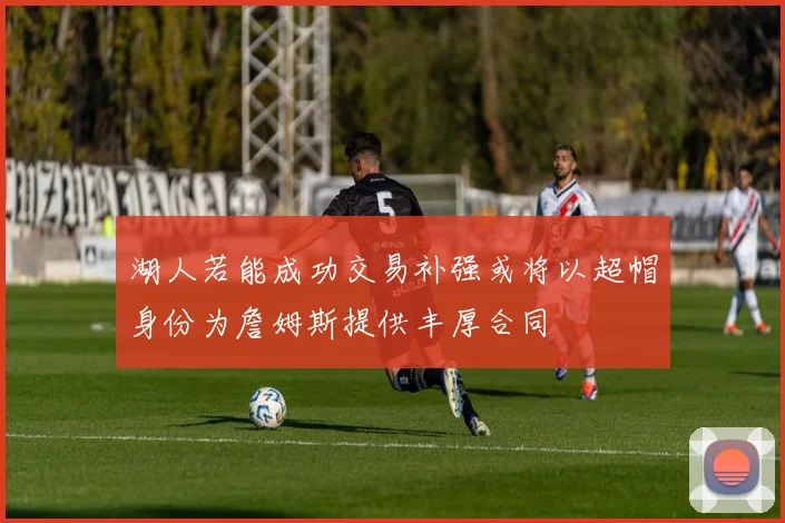 湖人若能成功交易补强或将以超帽身份为詹姆斯提供丰厚合同