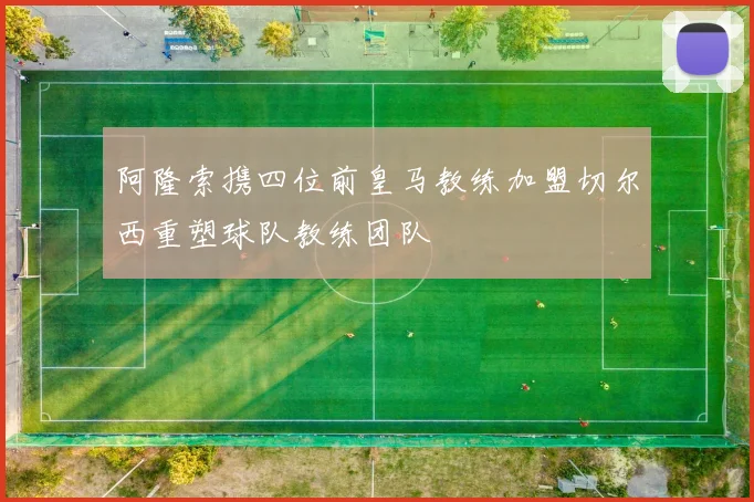 阿隆索携四位前皇马教练加盟切尔西重塑球队教练团队