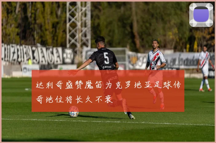 达利奇盛赞魔笛为克罗地亚足球传奇地位将长久不衰