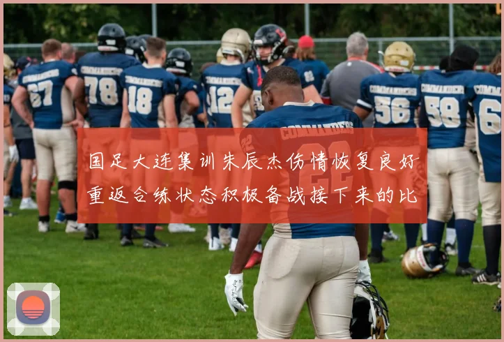 国足大连集训朱辰杰伤情恢复良好重返合练状态积极备战接下来的比赛