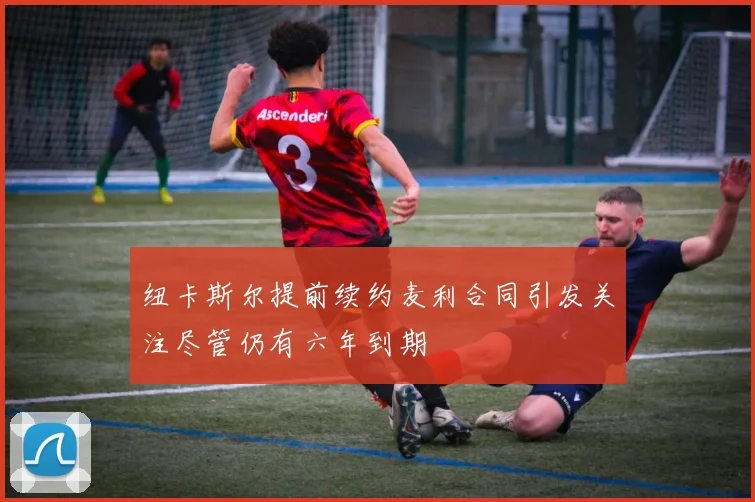 纽卡斯尔提前续约麦利合同引发关注尽管仍有六年到期