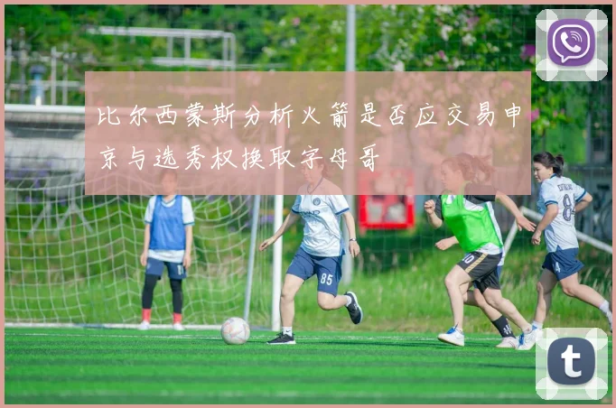 比尔西蒙斯分析火箭是否应交易申京与选秀权换取字母哥
