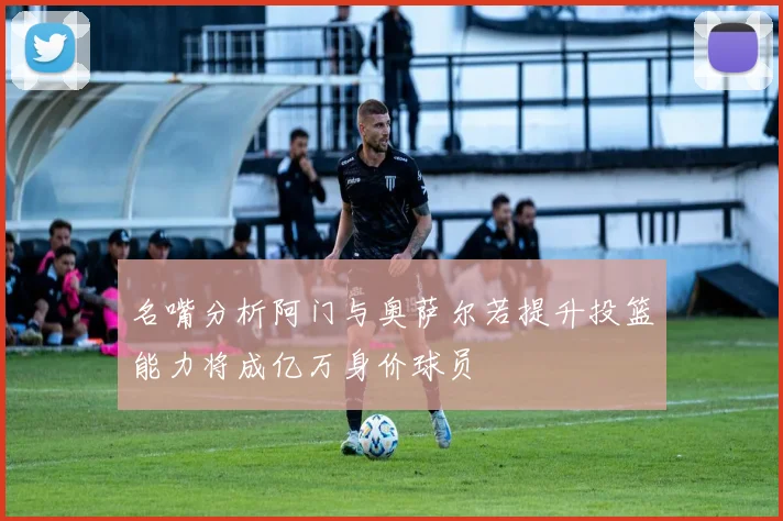 名嘴分析阿门与奥萨尔若提升投篮能力将成亿万身价球员