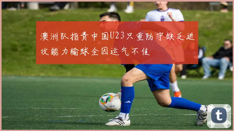 澳洲队指责中国U23只重防守缺乏进攻能力输球全因运气不佳