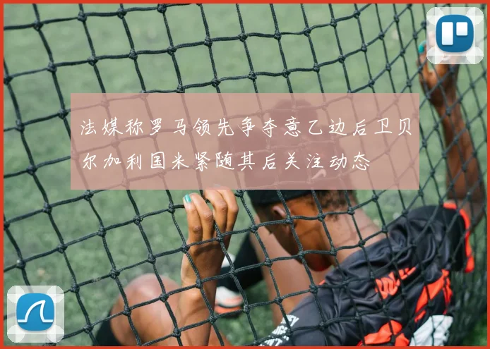 法媒称罗马领先争夺意乙边后卫贝尔加利国米紧随其后关注动态