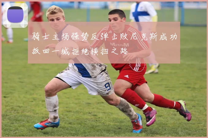 骑士主场强势反弹击败尼克斯成功扳回一城拒绝横扫之路