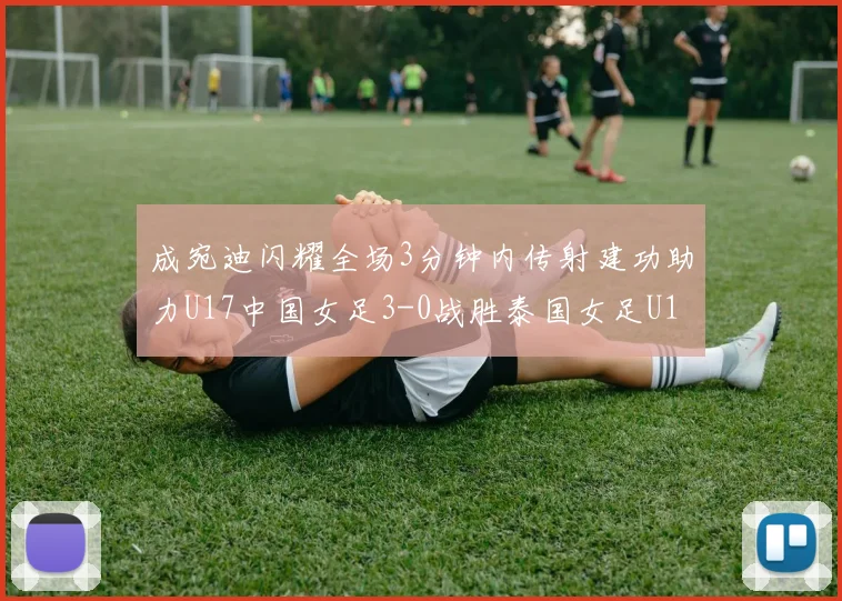 成宛迪闪耀全场3分钟内传射建功助力U17中国女足3-0战胜泰国女足U17