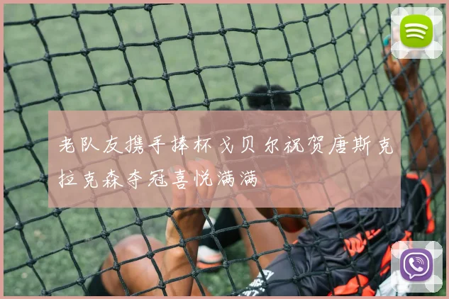 老队友携手捧杯戈贝尔祝贺唐斯克拉克森夺冠喜悦满满