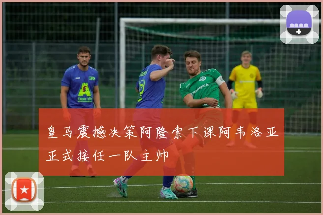 皇马震撼决策阿隆索下课阿韦洛亚正式接任一队主帅