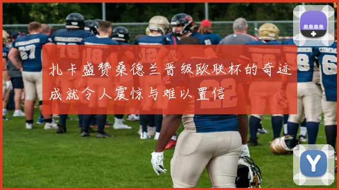 扎卡盛赞桑德兰晋级欧联杯的奇迹成就令人震惊与难以置信
