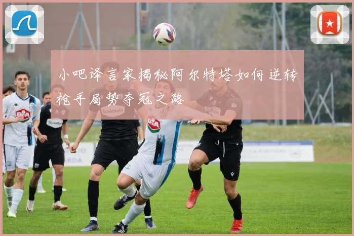 小吧译言家揭秘阿尔特塔如何逆转枪手局势夺冠之路