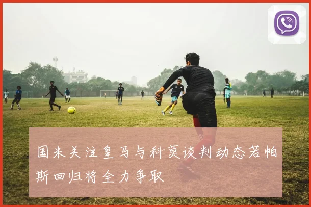 国米关注皇马与科莫谈判动态若帕斯回归将全力争取