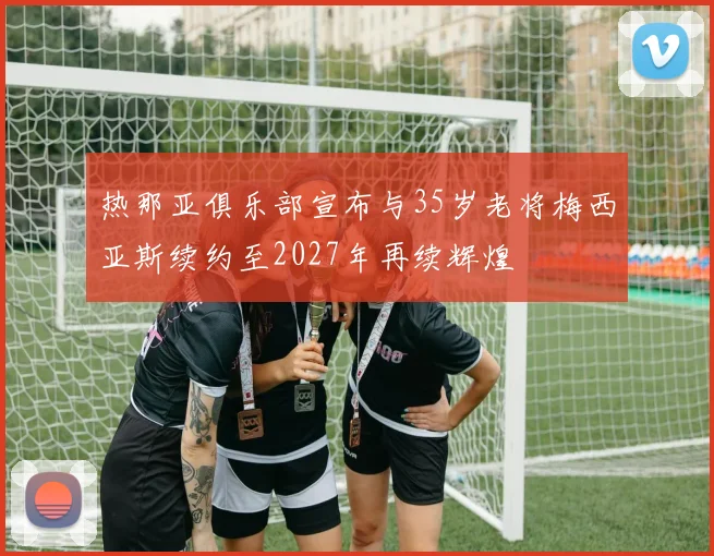热那亚俱乐部宣布与35岁老将梅西亚斯续约至2027年再续辉煌