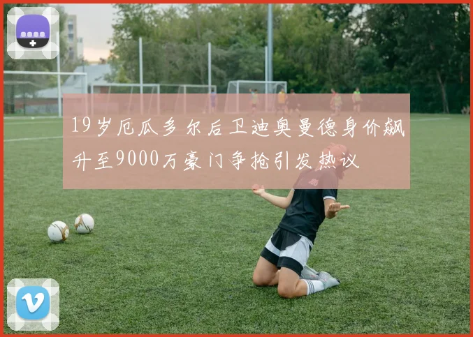19岁厄瓜多尔后卫迪奥曼德身价飙升至9000万豪门争抢引发热议
