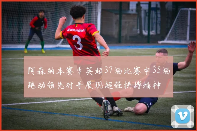 阿森纳本赛季英超37场比赛中35场跑动领先对手展现超强拼搏精神