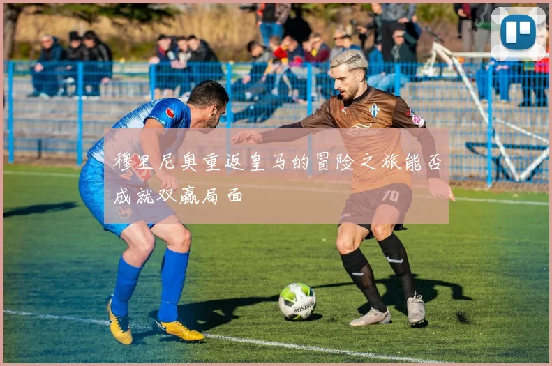穆里尼奥重返皇马的冒险之旅能否成就双赢局面