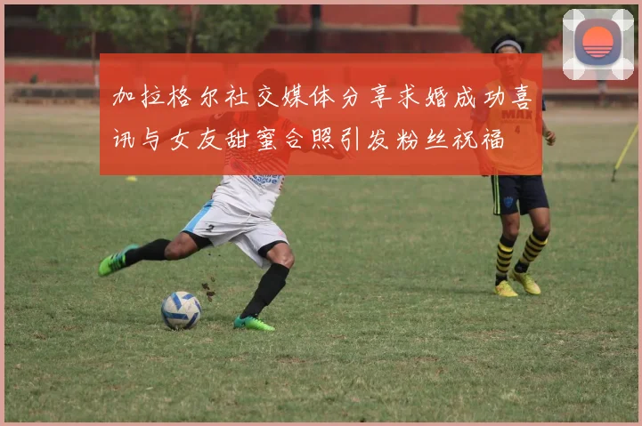 加拉格尔社交媒体分享求婚成功喜讯与女友甜蜜合照引发粉丝祝福