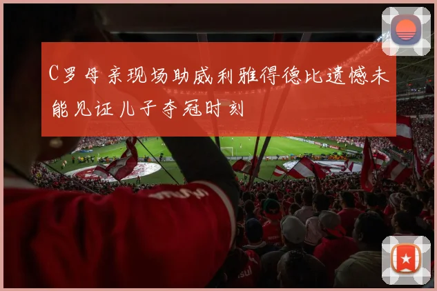 C罗母亲现场助威利雅得德比遗憾未能见证儿子夺冠时刻