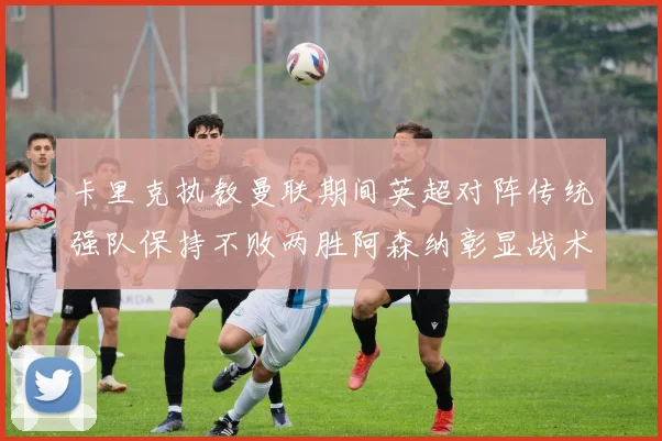 卡里克执教曼联期间英超对阵传统强队保持不败两胜阿森纳彰显战术智慧